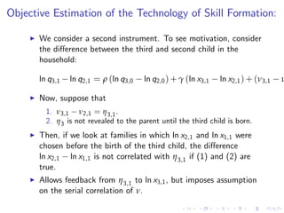 Objective Estimation of the Technology of Skill Formation:

    I   We consider a second instrument. To see motivation, consider
        the di¤erence between the third and second child in the
        household:

        ln q3,1   ln q2,1 = ρ (ln q3,0   ln q2,0 ) + γ (ln x3,1   ln x2,1 ) + (ν3,1   ν

    I   Now, suppose that
          1. ν3,1 ν2,1 = η 3,1 .
          2. η 3 is not revealed to the parent until the third child is born.
    I   Then, if we look at families in which ln x2,1 and ln x1,1 were
        chosen before the birth of the third child, the di¤erence
        ln x2,1 ln x1,1 is not correlated with η 3,1 if (1) and (2) are
        true.
    I   Allows feedback from η 3,1 to ln x3,1 , but imposes assumption
        on the serial correlation of ν.
 