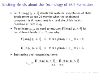 Eliciting Beliefs about the Technology of Skill Formation

     I   Let E [ ln q1 j q0 , x, θ ] denote the maternal expectation of child
         development at age 24 months when the unobserved
         component is θ, investment is x, and the child’ health
                                                             s
         condition at birth is q0 .
     I   To estimate µγ,i , we need to measure E [ ln q1 j q0 , x, θ ] for
         two di¤erent levels of x. To see why:

               E [ ln q1 j q0 , x, θ ] = ln A + ρ ln q0 + µγ,i ln x + θ i
                                ¯                                 ¯


               E [ ln q1 j q0 , x, θ ] = ln A + ρ ln q0 + µγ,i ln x + θ i
                                ¯                                 ¯
     I   Subtracting and reorganizing terms:

                            E [ ln q1 j q0 , x, θ ]
                                             ¯        E [ ln q1 j q0 , x, θ ]
                   µγ,i =                                              ¯
                                              ln x
                                                 ¯    ln x
                                                         ¯
 