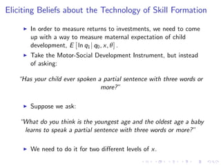 Eliciting Beliefs about the Technology of Skill Formation
     I   In order to measure returns to investments, we need to come
         up with a way to measure maternal expectation of child
         development, E [ ln q1 j q0 , x, θ ] .
     I   Take the Motor-Social Development Instrument, but instead
         of asking:

   “Has your child ever spoken a partial sentence with three words or
                                more?”

     I   Suppose we ask:

    “What do you think is the youngest age and the oldest age a baby
     learns to speak a partial sentence with three words or more?”

     I   We need to do it for two di¤erent levels of x.
 
