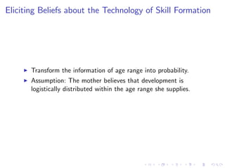 Eliciting Beliefs about the Technology of Skill Formation




     I   Transform the information of age range into probability.
     I   Assumption: The mother believes that development is
         logistically distributed within the age range she supplies.
 