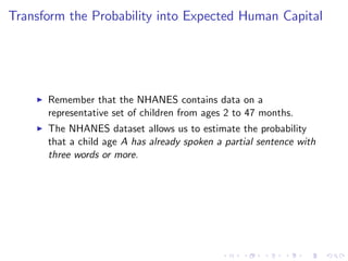 Transform the Probability into Expected Human Capital




    I   Remember that the NHANES contains data on a
        representative set of children from ages 2 to 47 months.
    I   The NHANES dataset allows us to estimate the probability
        that a child age A has already spoken a partial sentence with
        three words or more.
 