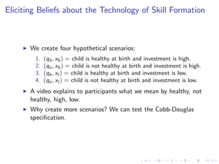 Eliciting Beliefs about the Technology of Skill Formation



     I   We create four hypothetical scenarios:
          1.   (qh , xh ) = child is healthy at birth and investment is high.
          2.   (qu , xh ) = child is not healthy at birth and investment is high.
          3.   (qh , xl ) = child is healthy at birth and investment is low.
          4.   (qu , xl ) = child is not healthy at birth and investment is low.
     I   A video explains to participants what we mean by healthy, not
         healthy, high, low.
     I   Why create more scenarios? We can test the Cobb-Douglas
         speci…cation.
 