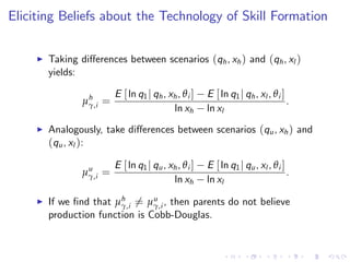 Eliciting Beliefs about the Technology of Skill Formation

     I   Taking di¤erences between scenarios (qh , xh ) and (qh , xl )
         yields:

                        E [ ln q1 j qh , xh , θ i ]   E [ ln q1 j qh , xl , θ i ]
                 µh =
                  γ,i                                                             .
                                          ln xh       ln xl
     I   Analogously, take di¤erences between scenarios (qu , xh ) and
         (qu , xl ):

                        E [ ln q1 j qu , xh , θ i ]   E [ ln q1 j qu , xl , θ i ]
                 µu =
                  γ,i                                                             .
                                          ln xh       ln xl

     I   If we …nd that µh 6= µu , then parents do not believe
                         γ,i     γ,i
         production function is Cobb-Douglas.
 