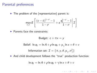 Parental preferences

     I   The problem of the (representative) parent is:
                         "                                #
                           (c c )1 σ 1
                                 ¯              1
                                               q1 σ 1
                  max E                    +α           I
                   c ,x         1 σ              1 σ

     I   Parents face the constraints:

                              Budget: c + πx = y

                 Belief: ln q1 = ln A + ρ ln q0 + µγ ln x + θ + ν

                     Information set: I = fπ, y , θ, µγ , σ2 g
                                                           γ

     I   And child development follows the “true” production function:

                     ln q1 = ln A + ρ ln q0 + γ ln x + θ + ν
 