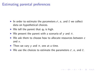 Estimating parental preferences



     I   In order to estimate the parameters σ, α, and c we collect
                                                       ¯
         data on hypothetical choices.
     I   We tell the parent that q0 is high.
     I   We present the parent with a scenario of y and π.
     I   We ask them to choose how to allocate resources between c
         and x.
     I   Then we vary y and π, one at a time.
     I   We use the choices to estimate the parameters σ, α, and c .
                                                                 ¯
 