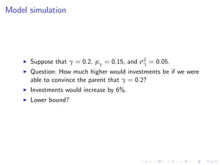 Model simulation




    I   Suppose that γ = 0.2, µγ = 0.15, and σ2 = 0.05.
                                              γ
    I   Question: How much higher would investments be if we were
        able to convince the parent that γ = 0.2?
    I   Investments would increase by 6%.
    I   Lower bound?
 