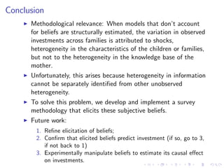Conclusion
    I   Methodological relevance: When models that don’ account
                                                              t
        for beliefs are structurally estimated, the variation in observed
        investments across families is attributed to shocks,
        heterogeneity in the characteristics of the children or families,
        but not to the heterogeneity in the knowledge base of the
        mother.
    I   Unfortunately, this arises because heterogeneity in information
        cannot be separately identi…ed from other unobserved
        heterogeneity.
    I   To solve this problem, we develop and implement a survey
        methodology that elicits these subjective beliefs.
    I   Future work:
         1. Re…ne elicitation of beliefs;
         2. Con…rm that elicited beliefs predict investment (if so, go to 3,
            if not back to 1)
         3. Experimentally manipulate beliefs to estimate its causal e¤ect
            on investments.
 