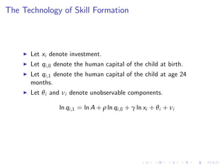 The Technology of Skill Formation



    I   Let xi denote investment.
    I   Let qi ,0 denote the human capital of the child at birth.
    I   Let qi ,1 denote the human capital of the child at age 24
        months.
    I   Let θ i and νi denote unobservable components.

                  ln qi ,1 = ln A + ρ ln qi ,0 + γ ln xi + θ i + νi
 