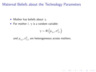 Maternal Beliefs about the Technology Parameters


    I   Mother has beliefs about γ.
    I   For mother i, γ is a random variable:

                             γ    N µγ,i , σ2
                                            γ,i


        and µγ,i , σ2 are heterogeneous across mothers.
                    γ,i
 
