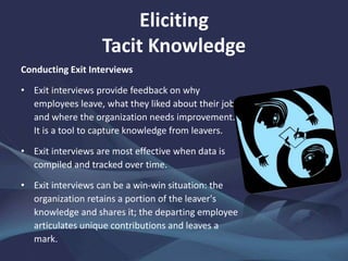 Eliciting
Tacit Knowledge
Conducting Exit Interviews
• Exit interviews provide feedback on why
employees leave, what they liked about their job,
and where the organization needs improvement.
It is a tool to capture knowledge from leavers.
• Exit interviews are most effective when data is
compiled and tracked over time.
• Exit interviews can be a win-win situation: the
organization retains a portion of the leaver's
knowledge and shares it; the departing employee
articulates unique contributions and leaves a
mark.
 