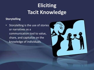 Eliciting
Tacit Knowledge
Storytelling
• Storytelling is the use of stories
or narratives as a
communication tool to value,
share, and capitalize on the
knowledge of individuals.
 