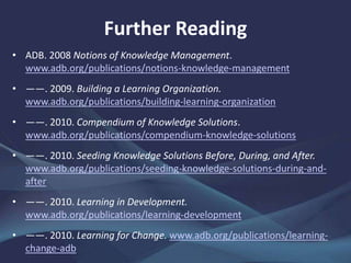 • ADB. 2008 Notions of Knowledge Management.
www.adb.org/publications/notions-knowledge-management
• ——. 2009. Building a Learning Organization.
www.adb.org/publications/building-learning-organization
• ——. 2010. Compendium of Knowledge Solutions.
www.adb.org/publications/compendium-knowledge-solutions
• ——. 2010. Seeding Knowledge Solutions Before, During, and After.
www.adb.org/publications/seeding-knowledge-solutions-during-and-
after
• ——. 2010. Learning in Development.
www.adb.org/publications/learning-development
• ——. 2010. Learning for Change. www.adb.org/publications/learning-
change-adb
Further Reading
 