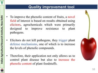10
• To improve the phenolic content of fruits, a novel
field of interest is based on results obtained using
elicitors, agrochemicals which were primarily
designed to improve resistance to plant
pathogens.
• Elicitors do not kill pathogens, they trigger plant
defense mechanisms, one of which is to increase
the levels of phenolic compounds.
• Therefore, their application not only allows us to
control plant disease but also to increase the
phenolic content of plant foodstuffs.
Quality improvement tool
 