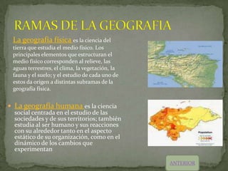 La geografía física es la ciencia del
 tierra que estudia el medio físico. Los
 principales elementos que estructuran el
 medio físico corresponden al relieve, las
 aguas terrestres, el clima, la vegetación, la
 fauna y el suelo; y el estudio de cada uno de
 estos da origen a distintas subramas de la
 geografía física.


 La geografía humana es la ciencia
  social centrada en el estudio de las
  sociedades y de sus territorios; también
  estudia al ser humano y sus reacciones
  con su alrededor tanto en el aspecto
  estático de su organización, como en el
  dinámico de los cambios que
  experimentan

                                                 ANTERIOR
 