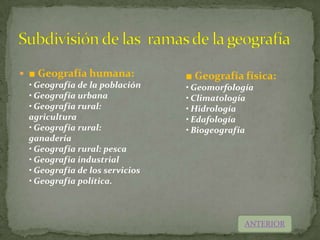  ■ Geografía humana:            ■ Geografía física:
  • Geografía de la población    • Geomorfología
  • Geografía urbana             • Climatología
  • Geografía rural:             • Hidrología
  agricultura                    • Edafología
  • Geografía rural:             • Biogeografía
  ganadería
  • Geografía rural: pesca
  • Geografía industrial
  • Geografía de los servicios
  • Geografía política.



                                              ANTERIOR
 
