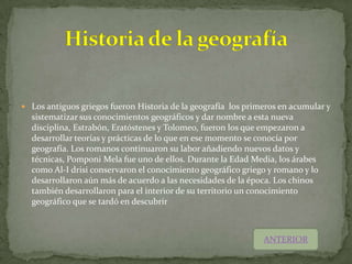  Los antiguos griegos fueron Historia de la geografía los primeros en acumular y
  sistematizar sus conocimientos geográficos y dar nombre a esta nueva
  disciplina, Estrabón, Eratóstenes y Tolomeo, fueron los que empezaron a
  desarrollar teorías y prácticas de lo que en ese momento se conocía por
  geografía. Los romanos continuaron su labor añadiendo nuevos datos y
  técnicas, Pomponi Mela fue uno de ellos. Durante la Edad Media, los árabes
  como Al-I drisi conservaron el conocimiento geográfico griego y romano y lo
  desarrollaron aún más de acuerdo a las necesidades de la época. Los chinos
  también desarrollaron para el interior de su territorio un conocimiento
  geográfico que se tardó en descubrir



                                                               ANTERIOR
 