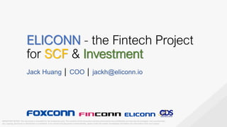 ELICONN - the Fintech Project
for SCF & Investment
Jack Huang │ COO │ jackh@eliconn.io
IMPORTANT NOTICE: This document is intended for the recipient(s) only. The contents of this document and any attachments are confidential and may also be privileged. Any unauthorized
use, copying, disclosure or distribution is prohibited. If you receive this document unintentionally, please notify the sender immediately and delete this information from your system.
 