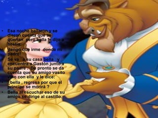 • Esa noche bailaron y se
dieron cuenta que se
querían pero bella le dijo a
bestia:
• ¡tengo que irme donde mi
padre!
• Se va a su casa bella y
encuentra a Gastón junto a
su padre . De pronto se da
cuenta que su amigo vasito
vino con ella y le dice:
• ¿bella , regresa por que el
príncipe se morirá ?
• Bella al escuchar eso de su
amigo se dirige al castillo.
 