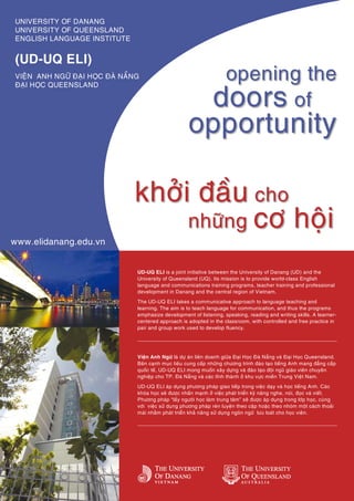 UNIVERSITY OF DANANG
UNIVERSITY OF QUEENSLAND
ENGLISH LANGUAGE INSTITUTE


(UD-UQ ELI)
VIEÄN ANH NGÖÕ ÑAÏI HOÏC ÑAØ NAÜNG                                   opening the
                                                                    doors of
ÑAÏI HOÏC QUEENSLAND




                                                        opportunity

                                khôûi ñaàu cho
                                     nhöõng cô hoäi
www.elidanang.edu.vn


                                 UD-UQ ELI is a joint initiative between the University of Danang (UD) and the
                                 University of Queensland (UQ). Its mission is to provide world-class English
                                 language and communications training programs, teacher training and professional
                                 development in Danang and the central region of Vietnam.
                                 The UD-UQ ELI takes a communicative approach to language teaching and
                                 learning. The aim is to teach language for communication, and thus the programs
                                 emphasize development of listening, speaking, reading and writing skills. A learner-
                                 centered approach is adopted in the classroom, with controlled and free practice in
                                 pair and group work used to develop fluency.




                                 Vieän Anh Ngöõ laø döï aùn lieân doanh giöõa Ñaïi Hoïc Ñaø Naüng vaø Ñaïi Hoïc Queensland.
                                 Beân caïnh muïc tieâu cung caáp nhöõng chöông trình ñaøo taïo tieáng Anh mang ñaúng caáp
                                 quoác teá, UD-UQ ELI mong muoán xaây döïng vaø ñaøo taïo ñoäi nguõ giaùo vieân chuyeân
                                 nghieäp cho TP. Ñaø Naüng vaø caùc tænh thaønh ôû khu vöïc mieàn Trung Vieät Nam.
                                 UD-UQ ELI aùp duïng phöông phaùp giao tieáp trong vieäc daïy vaø hoïc tieáng Anh. Caùc
                                 khoùa hoïc seõ ñöôïc nhaán maïnh ôû vieäc phaùt trieån kyõ naêng nghe, noùi, ñoïc vaø vieát.
                                 Phöông phaùp “laáy ngöôøi hoïc laøm trung taâm” seõ ñöôïc aùp duïng trong lôùp hoïc, cuøng
                                 vôùi vieäc söû duïng phöông phaùp reøn luyeän theo caëp hoaëc theo nhoùm moät caùch thoaûi
                                 maùi nhaèm phaùt trieån khaû naêng söû duïng ngoân ngöõ löu loaùt cho hoïc vieân.