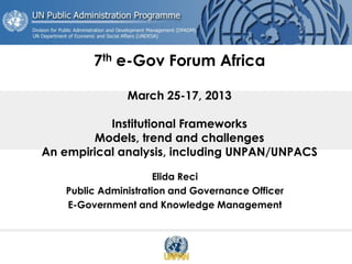 7th e-Gov Forum Africa
March 25-17, 2013
Institutional Frameworks
Models, trend and challenges
An empirical analysis, including UNPAN/UNPACS
Elida Reci
Public Administration and Governance Officer
E-Government and Knowledge Management
 