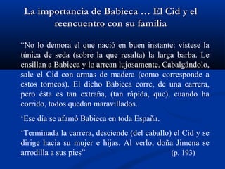 La importancia de Babieca … El Cid y elLa importancia de Babieca … El Cid y el
reencuentro con su familiareencuentro con su familia
“No lo demora el que nació en buen instante: vístese la
túnica de seda (sobre la que resalta) la larga barba. Le
ensillan a Babieca y lo arrean lujosamente. Cabalgándolo,
sale el Cid con armas de madera (como corresponde a
estos torneos). El dicho Babieca corre, de una carrera,
pero ésta es tan extraña, (tan rápida, que), cuando ha
corrido, todos quedan maravillados.
‘Ese día se afamó Babieca en toda España.
‘Terminada la carrera, desciende (del caballo) el Cid y se
dirige hacia su mujer e hijas. Al verlo, doña Jimena se
arrodilla a sus pies” (p. 193)
 