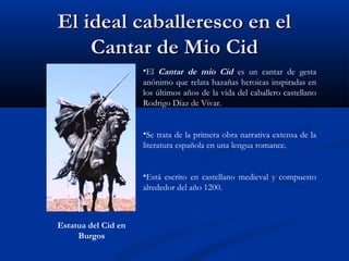 El ideal caballeresco en elEl ideal caballeresco en el
Cantar de Mio CidCantar de Mio Cid
•El Cantar de mio Cid es un cantar de gesta
anónimo que relata hazañas heroicas inspiradas en
los últimos años de la vida del caballero castellano
Rodrigo Díaz de Vivar.
•Se trata de la primera obra narrativa extensa de la
literatura española en una lengua romance.
•Está escrito en castellano medieval y compuesto
alrededor del año 1200.
Estatua del Cid en
Burgos
 