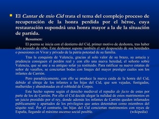  ElEl Cantar de mio CidCantar de mio Cid trata el tema del complejo proceso detrata el tema del complejo proceso de
recuperación de la honra perdida por el héroe, cuyarecuperación de la honra perdida por el héroe, cuya
restauración supondrá una honra mayor a la de la situaciónrestauración supondrá una honra mayor a la de la situación
de partida.de partida.
Resumen:Resumen:
El poema se inicia con el destierro del Cid, primer motivo de deshonra, tras haberEl poema se inicia con el destierro del Cid, primer motivo de deshonra, tras haber
sido acusado de robo. Este deshonor supone también el ser desposeído de sus heredadessido acusado de robo. Este deshonor supone también el ser desposeído de sus heredades
o posesiones en Vivar y privado de la patria potestad de su familia.o posesiones en Vivar y privado de la patria potestad de su familia.
Tras la conquista de Valencia, gracias al solo valor de su brazo, su astucia yTras la conquista de Valencia, gracias al solo valor de su brazo, su astucia y
prudencia consiguen el perdón real y con ello una nueva heredad, el señorío sobreprudencia consiguen el perdón real y con ello una nueva heredad, el señorío sobre
Valencia, que se une a su antiguo solar ya restituido. Para ratificar su nuevo estatus deValencia, que se une a su antiguo solar ya restituido. Para ratificar su nuevo estatus de
señor de vasallos, se conciertan bodas con linajes del mayor prestigio cuales son losseñor de vasallos, se conciertan bodas con linajes del mayor prestigio cuales son los
infantes de Carrión.infantes de Carrión.
Pero paradójicamente, con ello se produce la nueva caída de la honra del Cid,Pero paradójicamente, con ello se produce la nueva caída de la honra del Cid,
debido al ultraje de los infantes a las hijas del Cid, que son vejadas, fustigadas,debido al ultraje de los infantes a las hijas del Cid, que son vejadas, fustigadas,
malheridas y abandonadas en el robledal de Corpes.malheridas y abandonadas en el robledal de Corpes.
Este hecho supone según el derecho medieval el repudioEste hecho supone según el derecho medieval el repudio de factode facto de estas porde estas por
parte de los de Carrión. Por ello el Cid decide alegar la nulidad de estos matrimonios enparte de los de Carrión. Por ello el Cid decide alegar la nulidad de estos matrimonios en
un juicio presidido por el rey, donde además los infantes de Carrión queden infamadosun juicio presidido por el rey, donde además los infantes de Carrión queden infamados
públicamente y apartados de los privilegios que antes detentaban como miembros delpúblicamente y apartados de los privilegios que antes detentaban como miembros del
séquito real. Por el contrario, las hijas del Cid conciertan matrimonios con reyes deséquito real. Por el contrario, las hijas del Cid conciertan matrimonios con reyes de
España, llegando al máximo ascenso social posible.España, llegando al máximo ascenso social posible. (wikipedia)(wikipedia)
 
