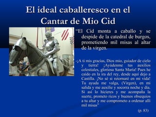El ideal caballeresco en elEl ideal caballeresco en el
Cantar de Mio CidCantar de Mio Cid
““El Cid monta a caballo y seEl Cid monta a caballo y se
despide de la catedral de burgos,despide de la catedral de burgos,
prometiendo mil misas al altarprometiendo mil misas al altar
de la virgen.de la virgen.
-¡A ti mis gracias, Dios mio, guiador de cielo-¡A ti mis gracias, Dios mio, guiador de cielo
y tierra! ¡Ayúdenme tus auxiliosy tierra! ¡Ayúdenme tus auxilios
celestiales, gloriosa Santa María! Pues hecelestiales, gloriosa Santa María! Pues he
caído en la ira del rey, desde aquí dejo acaído en la ira del rey, desde aquí dejo a
Castilla. ¡No sé si retornaré en mi vida!Castilla. ¡No sé si retornaré en mi vida!
Tu ayuda me valga, (Virgen), en miTu ayuda me valga, (Virgen), en mi
salida y me auxilie y socorra noche y día.salida y me auxilie y socorra noche y día.
Si así lo hicieres y me acompaña laSi así lo hicieres y me acompaña la
suerte, prometo ricos y buenos obsequiossuerte, prometo ricos y buenos obsequios
a tu altar y me comprometo a ordenar allía tu altar y me comprometo a ordenar allí
mil misas”mil misas”
(p. 83)(p. 83)
 