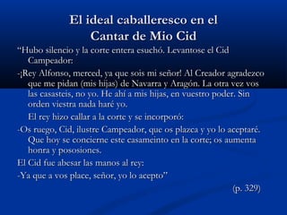 El ideal caballeresco en elEl ideal caballeresco en el
Cantar de Mio CidCantar de Mio Cid
““Hubo silencio y la corte entera esuchó. Levantose el CidHubo silencio y la corte entera esuchó. Levantose el Cid
Campeador:Campeador:
-¡Rey Alfonso, merced, ya que sois mi señor! Al Creador agradezco-¡Rey Alfonso, merced, ya que sois mi señor! Al Creador agradezco
que me pidan (mis hijas) de Navarra y Aragón. La otra vez vosque me pidan (mis hijas) de Navarra y Aragón. La otra vez vos
las casasteis, no yo. He ahí a mis hijas, en vuestro poder. Sinlas casasteis, no yo. He ahí a mis hijas, en vuestro poder. Sin
orden viestra nada haré yo.orden viestra nada haré yo.
El rey hizo callar a la corte y se incorporó:El rey hizo callar a la corte y se incorporó:
-Os ruego, Cid, ilustre Campeador, que os plazca y yo lo aceptaré.-Os ruego, Cid, ilustre Campeador, que os plazca y yo lo aceptaré.
Que hoy se concierne este casameinto en la corte; os aumentaQue hoy se concierne este casameinto en la corte; os aumenta
honra y pososiones.honra y pososiones.
El Cid fue abesar las manos al rey:El Cid fue abesar las manos al rey:
-Ya que a vos place, señor, yo lo acepto”-Ya que a vos place, señor, yo lo acepto”
(p. 329)(p. 329)
 