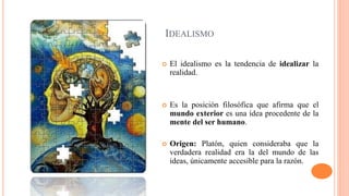 IDEALISMO
 El idealismo es la tendencia de idealizar la
realidad.
 Es la posición filosófica que afirma que el
mundo exterior es una idea procedente de la
mente del ser humano.
 Origen: Platón, quien consideraba que la
verdadera realidad era la del mundo de las
ideas, únicamente accesible para la razón.
 