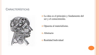 CARACTERÍSTICAS
 La idea es el principio y fundamento del
ser y el conocimiento.
 Opuesta al materialismo.
 Abstracto
 Realidad Individual
 