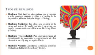 TIPOS DE IDEALISMOS
 Idealismo Objetivo: las ideas existen por sí mismas
y solo podemos acceder a ellas por medio de la
experiencia. (Platón, Leibniz, Hegel o Dilthey).
 Idealismo Subjetivo: las ideas solo existen en la
mente del sujeto, de modo que sin él no existe un
mundo externo autónomo (Descartes, Berkeley, Kant
y Fichte).
 Idealismo Trascendental: Para que tenga lugar el
conocimiento es necesaria la concurrencia de dos
elementos: un objeto y un sujeto (Kant).
 Idealismo Alemán: Considera a la realidad como un
producto de la Razón (Schelling y Hegel).
 