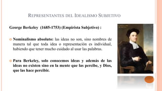 REPRESENTANTES DEL IDEALISMO SUBJETIVO
George Berkeley (1685-1753) (Empirista Subjetivo) :
 Nominalismo absoluto: las ideas no son, sino nombres de
manera tal que toda idea o representación es individual,
habiendo que tener mucho cuidado al usar las palabras.
 Para Berkeley, solo conocemos ideas y además de las
ideas no existen sino en la mente que las percibe, y Dios,
que las hace percibir.
 