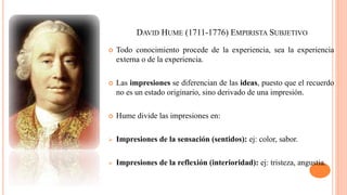 DAVID HUME (1711-1776) EMPIRISTA SUBJETIVO
 Todo conocimiento procede de la experiencia, sea la experiencia
externa o de la experiencia.
 Las impresiones se diferencian de las ideas, puesto que el recuerdo
no es un estado originario, sino derivado de una impresión.
 Hume divide las impresiones en:
 Impresiones de la sensación (sentidos): ej: color, sabor.
 Impresiones de la reflexión (interioridad): ej: tristeza, angustia.
 