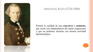 IMMANUEL KANT (1724-1804)
Postula la realidad de una cosa-en-sí o noúmeno,
que existe con independencia del sujeto cognoscente
y que no podemos alcanzar con nuestra actividad
epistemológica.
 