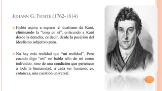 JOHANN G. FICHTE (1762-1814)
 Fichte aspira a superar el dualismo de Kant,
eliminando la “cosa en sí”, criticando a Kant
desde la derecha, es decir, desde la posición del
idealismo subjetivo puro.
 No hay más realidad que “mi realidad”. Pero
cuando digo “mi” no hablo sólo de mí como
individuo, sino de una condición que pertenece
a toda la humanidad, a cada ser humano; es,
entonces, una cuestión universal.
 