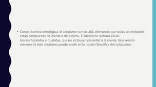 • Como doctrina ontológica, el idealismo va más allá, afirmando que todas las entidades
están compuestas de mente o de espíritu. El idealismo rechaza así las
teorías fiscalistas y dualistas, que no atribuyen prioridad a la mente. Una versión
extrema de este idealismo puede existir en la noción filosófica del solipsismo.
 