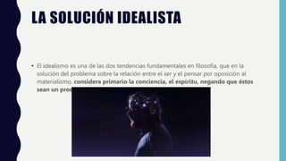 LA SOLUCIÓN IDEALISTA
• El idealismo es una de las dos tendencias fundamentales en filosofía, que en la
solución del problema sobre la relación entre el ser y el pensar por oposición al
materialismo, considera primario la conciencia, el espíritu, negando que éstos
sean un producto de la materia.
 