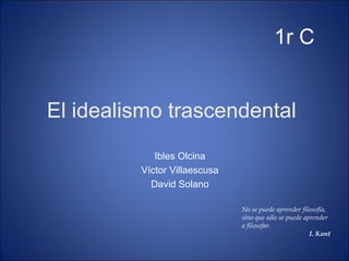 El idealismo trascendental  Ibles Olcina Víctor Villaescusa David Solano 1r C No se puede aprender filosofía, sino que sólo se puede aprender a filosofar. I. Kant 