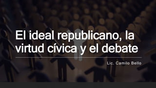El ideal republicano, la
virtud cívica y el debate
Lic. Camilo Bello
 