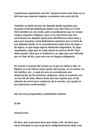 condiciones especiales ante Ifá. Tampoco tener más hilos en el
Idè hace que seamos mejores o estemos más cerca de Ifá.



También se habla de que las Apetebi Ayafá (aquellas que
levantan el Ifá del Babalawo) deben usar dos hilos en el Idè.
Esto también es una moda, pero consideramos que no rompe
ningún esquema religioso, pues si es una forma que han
encontrado las Apetebi Ayafá para identificarse entre ellas y
para que nosotros como Babalawos sepamos que se trata de
una Apetebi Ayafá, no lo consideramos nada fuera de lugar o
de lógica, ni que tenga alguna limitación dogmática. Es algo
respetable y algo que en nada afecta la esencia de Ifá. Pero
debe quedar claro que es tradición y no algo que sea indicado
por un Odu de Ifá y que esto sea un dogma obligatorio.



En cuanto a la parte del cuerpo en el que se utiliza el Idè, en
Nigeria se usan Idè en otras partes del cuerpo, en la cintura, en
los tobillos, etc., y nada de esto es considerado una
deformación de los términos religiosos. Esto se sustenta con
un Ese Ifá del Odu, Okana Sode que nos explica que el Idè,
además de servir para cuidarnos de la muerte, nos ayuda en
las relaciones sentimentales.



Idè nos trae prosperidad y estabilidad material



El idè



Introducción



Ifá dice, que la persona tiene que imitar a Ifá. Se tiene que
hacer hincapié en que la persona obligatoriamente debe usar
 