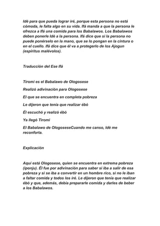 Idè para que pueda lograr iré, porque esta persona no está
cómoda, le falta algo en su vida. Ifá manda a que la persona le
ofrezca a Ifá una comida para los Babalawos. Los Babalawos
deben ponerle Idè a la persona. Ifá dice que si la persona no
puede ponérselo en la mano, que se lo pongan en la cintura o
en el cuello. Ifá dice que él va a protegerlo de los Ajogun
(espíritus malévolos).



Traducción del Ese Ifá



Tiromi es el Babalawo de Ologosese

Realizó adivinación para Ologosese

El que se encuentra en completa pobreza

Le dijeron que tenía que realizar ébó

Él escuchó y realizó ébó

Ya llegó Tiromi

El Babalawo de OlogoseseCuando me canso, Idè me
reconforta.



Explicación



Aquí está Ologosese, quien se encuentra en extrema pobreza
(iponju). Él fue por adivinación para saber si iba a salir de esa
pobreza y si se iba a convertir en un hombre rico, si no le iban
a faltar comida y todos los iré. Le dijeron que tenía que realizar
ébó y que, además, debía prepararle comida y darles de beber
a los Babalawos.
 