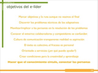 autoritas   consulting, s.a.

                objetivos del e-líder

                               Marcar objetivos y la ruta aunque no veamos el ﬁnal

                               Discernir los problemas técnicos de los adaptativos
                     Movilizar/implicar a las personas en la resolución de los problemas

                      Conocer el entorno: colaboradores y competidores se confunden
                          Cultura de comunicación transparente: realidad vs aspiración

                                   El éxito es colectivo, el fracaso es personal
                                 Orientado a servicios: (¿en qué puedo ayudar?)

                               Crear condiciones para la creatividad y aprendizaje
                 Hacer que el conocimiento circule, conectar las personas

                                                                                           13
 