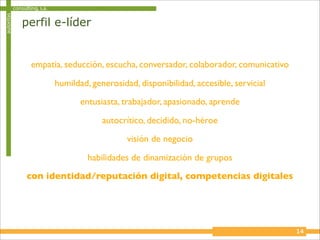 autoritas   consulting, s.a.

                perfil e-líder


                    empatia, seducción, escucha, conversador, colaborador, comunicativo

                               humildad, generosidad, disponibilidad, accesible, servicial
                                      entusiasta, trabajador, apasionado, aprende

                                            autocrítico, decidido, no-héroe
                                                   visión de negocio

                                        habilidades de dinamización de grupos
                  con identidad/reputación digital, competencias digitales




                                                                                             14
 