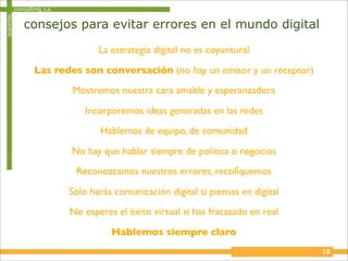 autoritas   consulting, s.a.

                consejos para evitar errores en el mundo digital

                                      La estrategia digital no es coyuntural

                    Las redes son conversación (no hay un emisor y un receptor)
                               Mostremos nuestra cara amable y esperanzadora

                                   Incorporemos ideas generadas en las redes
                                      Hablemos de equipo, de comunidad

                               No hay que hablar siempre de política o negocios
                                Reconozcamos nuestros errores, rectiﬁquemos

                               Sólo harás comunicación digital si piensas en digital
                               No esperes el éxito virtual si has fracasado en real

                                         Hablemos siempre claro
                                                                                       16
 