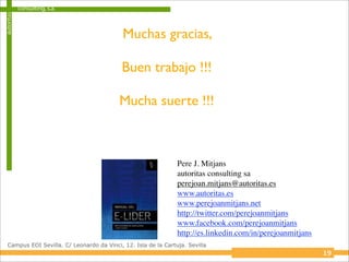 autoritas   consulting, s.a.



                                           Muchas gracias,

                                           Buen trabajo !!!

                                          Mucha suerte !!!



                                                               Pere J. Mitjans
                                                               autoritas consulting sa
                                                               perejoan.mitjans@autoritas.es
                                                               www.autoritas.es
                                                               www.perejoanmitjans.net
                                                               http://twitter.com/perejoanmitjans
                                                               www.facebook.com/perejoanmitjans
                                                               http://es.linkedin.com/in/perejoanmitjans
 Campus EOI Sevilla. C/ Leonardo da Vinci, 12. Isla de la Cartuja. Sevilla
                                                                                                           19
 