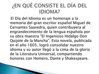 El Día del Idioma es un homenaje a la
memoria del gran escritor español Miguel de
Cervantes Saavedra, quien contribuyera al
engrandecimiento de la lengua española por
su obra maestra "El Ingenioso Hidalgo Don
Quijote de la Mancha". Esta novela, publicada
en el año 1605, logró consolidar nuestro
idioma y su autor llegó a la cima de la gloria
de la Literatura Universal, compartiendo
honores con Homero, Dante y Shakespeare.
 