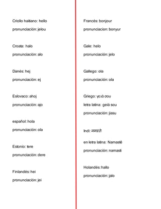 Criollo haitiano: hello
pronunciación:jelou
Croata: halo
pronunciación:alo
Danés: hej
pronunciación:ej
Eslovaco: ahoj
pronunciación:ajo
español: hola
pronunciación:ola
Estonio: tere
pronunciación:dere
Finlandés:hei
pronunciación:jei
Francés: bonjour
pronunciacion: bonyur
Gale: helo
pronunciación:jelo
Gallego: ola
pronunciación:ola
Griego: γειά σου
letra latina: geiá sou
pronunciación:jiasu
Indi: नमस्ते
en letra latina: Namastē
pronunciación:namasti
Holandés:hallo
pronunciación:jalo
 