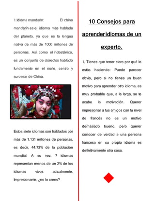 1.Idioma mandarín: El chino
mandarín es el idioma más hablado
del planeta, ya que es la lengua
nativa de más de 1000 millones de
personas. Así como el indostánico,
es un conjunto de dialectos hablado
fundamente en el norte, centro y
suroeste de China.
Estos siete idiomas son hablados por
más de 1.131 millones de personas,
es decir, 44.73% de la población
mundial. A su vez, 7 idiomas
representan menos de un 2% de los
idiomas vivos actualmente.
Impresionante, ¿no lo crees?
10 Consejos para
aprender idiomas de un
experto.
1. Tienes que tener claro por qué lo
estás haciendo: Puede parecer
obvio, pero si no tienes un buen
motivo para aprender otro idioma, es
muy probable que, a la larga, se te
acabe la motivación. Querer
impresionar a tus amigos con tu nivel
de francés no es un motivo
demasiado bueno, pero querer
conocer de verdad a una persona
francesa en su propio idioma es
definitivamente otra cosa.
 