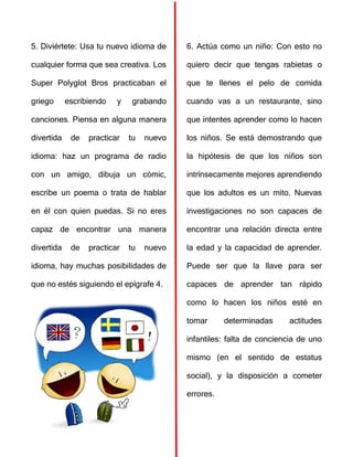 5. Diviértete: Usa tu nuevo idioma de
cualquier forma que sea creativa. Los
Super Polyglot Bros practicaban el
griego escribiendo y grabando
canciones. Piensa en alguna manera
divertida de practicar tu nuevo
idioma: haz un programa de radio
con un amigo, dibuja un cómic,
escribe un poema o trata de hablar
en él con quien puedas. Si no eres
capaz de encontrar una manera
divertida de practicar tu nuevo
idioma, hay muchas posibilidades de
que no estés siguiendo el epígrafe 4.
6. Actúa como un niño: Con esto no
quiero decir que tengas rabietas o
que te llenes el pelo de comida
cuando vas a un restaurante, sino
que intentes aprender como lo hacen
los niños. Se está demostrando que
la hipótesis de que los niños son
intrínsecamente mejores aprendiendo
que los adultos es un mito. Nuevas
investigaciones no son capaces de
encontrar una relación directa entre
la edad y la capacidad de aprender.
Puede ser que la llave para ser
capaces de aprender tan rápido
como lo hacen los niños esté en
tomar determinadas actitudes
infantiles: falta de conciencia de uno
mismo (en el sentido de estatus
social), y la disposición a cometer
errores.
 